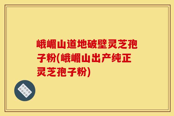 峨嵋山道地破壁灵芝孢子粉(峨嵋山出产纯正灵芝孢子粉)
