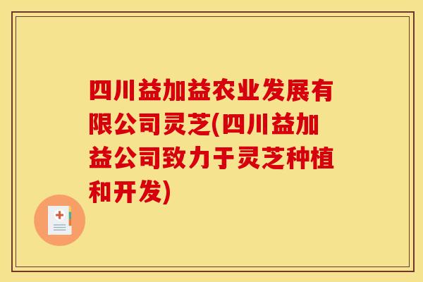 四川益加益农业发展有限公司灵芝(四川益加益公司致力于灵芝种植和开发)