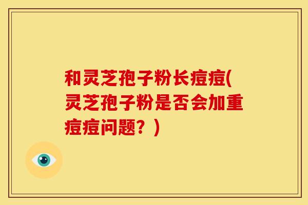和灵芝孢子粉长痘痘(灵芝孢子粉是否会加重痘痘问题？)