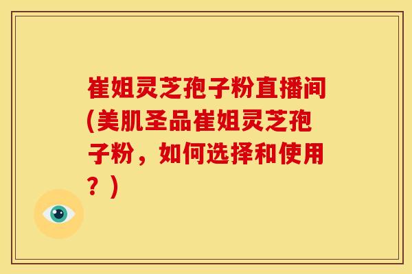 崔姐灵芝孢子粉直播间(美肌圣品崔姐灵芝孢子粉,如何选择和使用?)