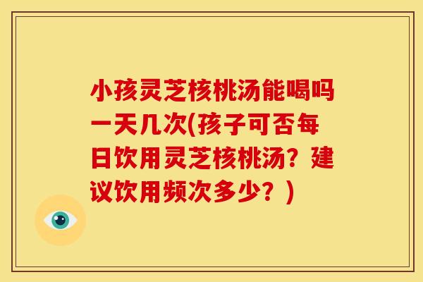 小孩灵芝核桃汤能喝吗一天几次(孩子可否每日饮用灵芝核桃汤?建议饮用频次多少?)