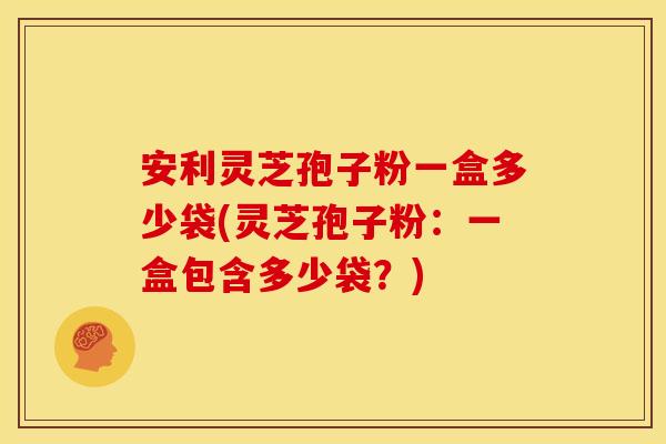 安利灵芝孢子粉一盒多少袋(灵芝孢子粉:一盒包含多少袋?)