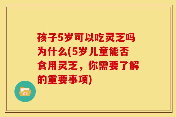 孩子5岁可以吃灵芝吗为什么(5岁儿童能否食用灵芝，你需要了解的重要事项)