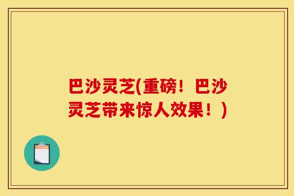 巴沙灵芝(重磅!巴沙灵芝带来惊人效果!)