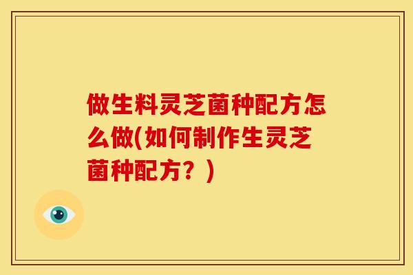 做生料灵芝菌种配方怎么做(如何制作生灵芝菌种配方？)