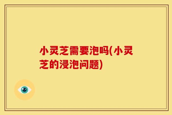 小灵芝需要泡吗(小灵芝的浸泡问题)
