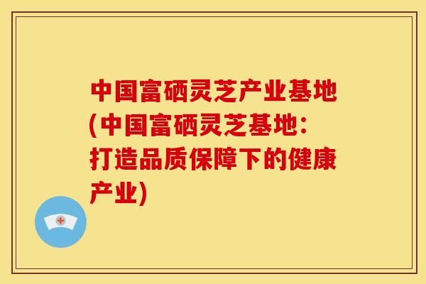 中国富硒灵芝产业基地(中国富硒灵芝基地：打造品质保障下的健康产业)