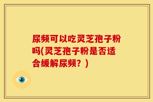 尿频可以吃灵芝孢子粉吗(灵芝孢子粉是否适合缓解尿频?)