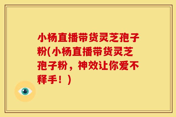 小杨直播带货灵芝孢子粉(小杨直播带货灵芝孢子粉,神效让你爱不释手!)