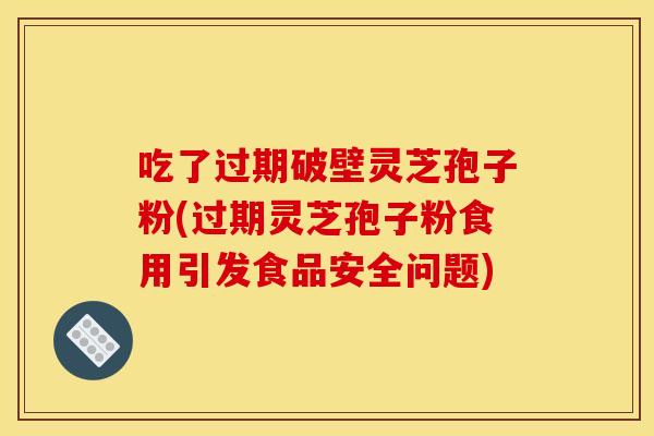 吃了过期破壁灵芝孢子粉(过期灵芝孢子粉食用引发食品安全问题)