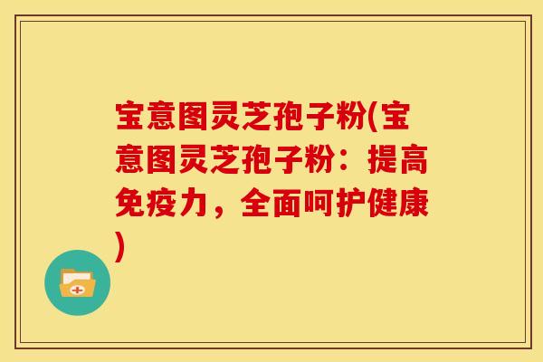 宝意图灵芝孢子粉(宝意图灵芝孢子粉：提高免疫力，全面呵护健康)