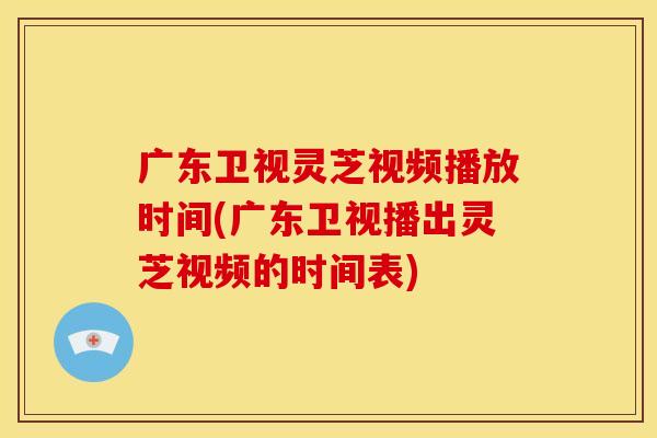 广东卫视灵芝视频播放时间(广东卫视播出灵芝视频的时间表)