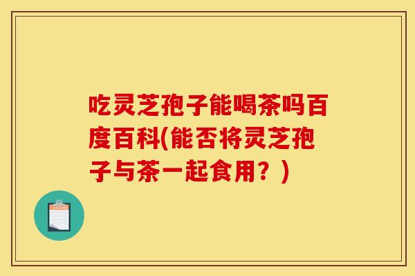 吃灵芝孢子能喝茶吗百度百科(能否将灵芝孢子与茶一起食用?)