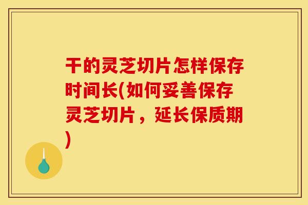 干的灵芝切片怎样保存时间长(如何妥善保存灵芝切片,延长保质期)