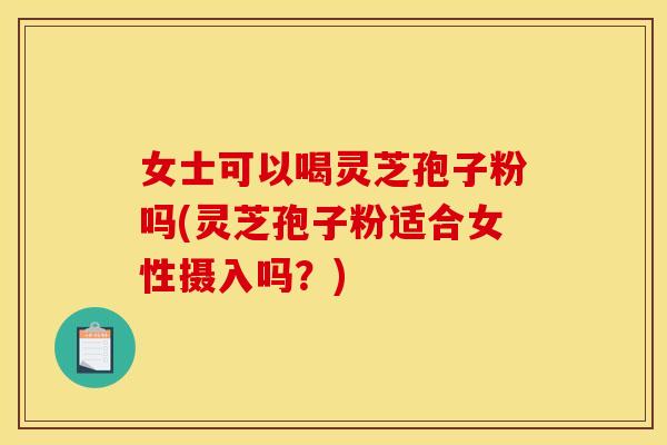 女士可以喝灵芝孢子粉吗(灵芝孢子粉适合女性摄入吗？)