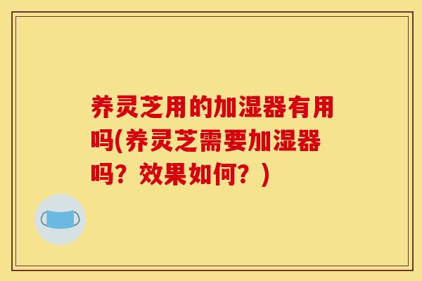 养灵芝用的加湿器有用吗(养灵芝需要加湿器吗？效果如何？)