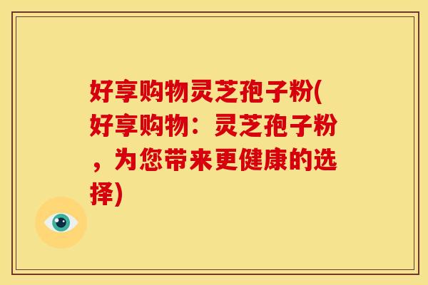 好享购物灵芝孢子粉(好享购物:灵芝孢子粉,为您带来更健康的选择)