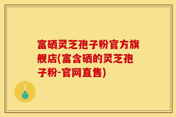 富硒灵芝孢子粉官方旗舰店(富含硒的灵芝孢子粉-官网直售)