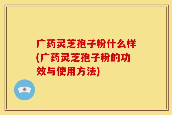 广药灵芝孢子粉什么样(广药灵芝孢子粉的功效与使用方法)