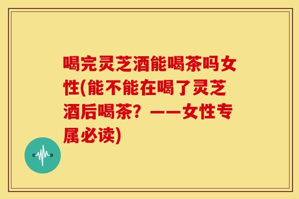 喝完灵芝酒能喝茶吗女性(能不能在喝了灵芝酒后喝茶?——女性专属必读)