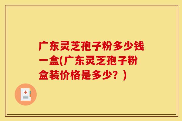 广东灵芝孢子粉多少钱一盒(广东灵芝孢子粉盒装价格是多少?)