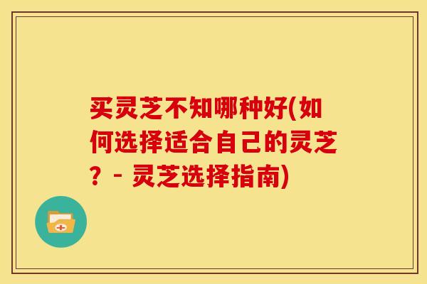 买灵芝不知哪种好(如何选择适合自己的灵芝?- 灵芝选择指南)