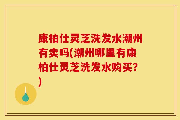 康柏仕灵芝洗发水潮州有卖吗(潮州哪里有康柏仕灵芝洗发水购买？)