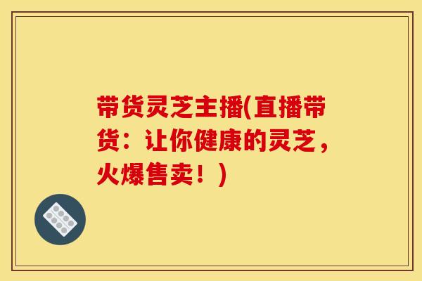 带货灵芝主播(直播带货:让你健康的灵芝,火爆售卖!)