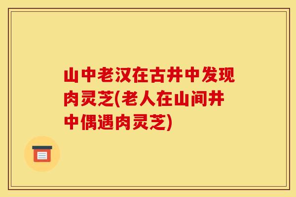 山中老汉在古井中发现肉灵芝(老人在山间井中偶遇肉灵芝)