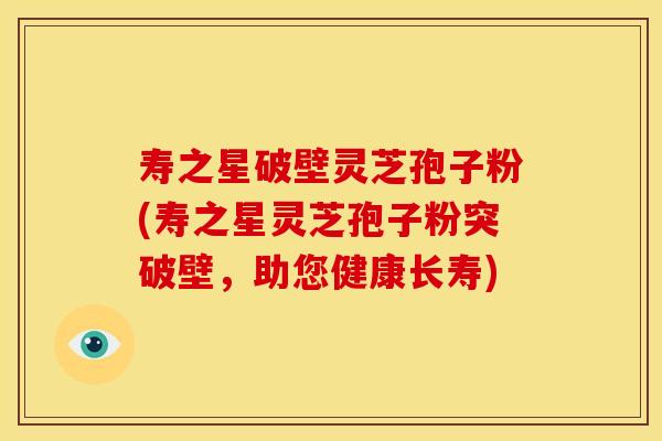 寿之星破壁灵芝孢子粉(寿之星灵芝孢子粉突破壁，助您健康长寿)
