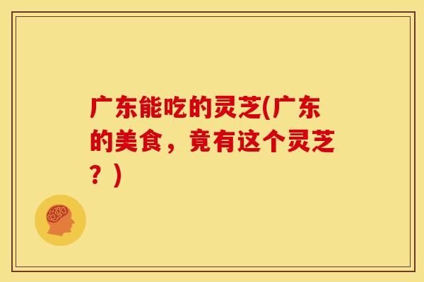 广东能吃的灵芝(广东的美食，竟有这个灵芝？)
