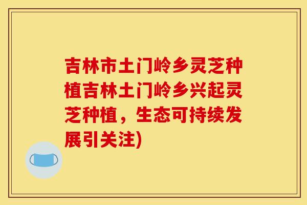 吉林市土门岭乡灵芝种植吉林土门岭乡兴起灵芝种植,生态可持续发展引关注)
