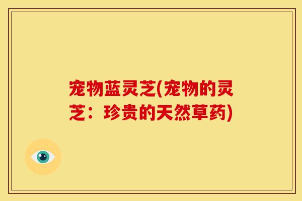 宠物蓝灵芝(宠物的灵芝:珍贵的天然草药)
