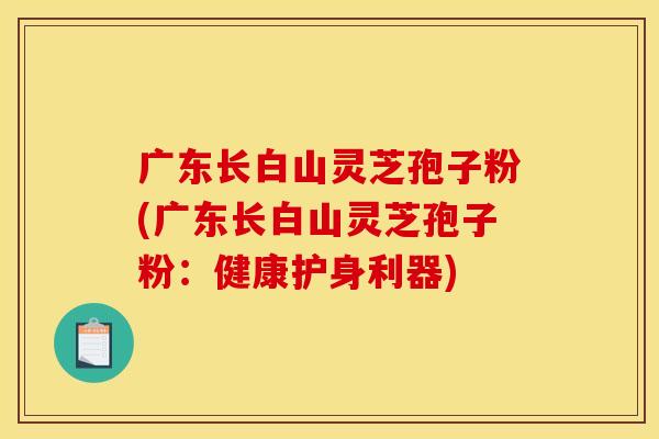 广东长白山灵芝孢子粉(广东长白山灵芝孢子粉:健康护身利器)