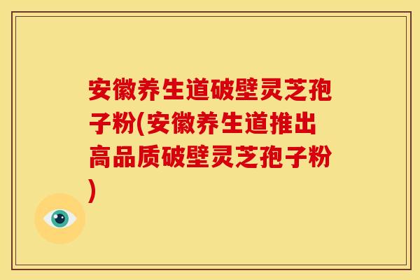 安徽养生道破壁灵芝孢子粉(安徽养生道推出高品质破壁灵芝孢子粉)
