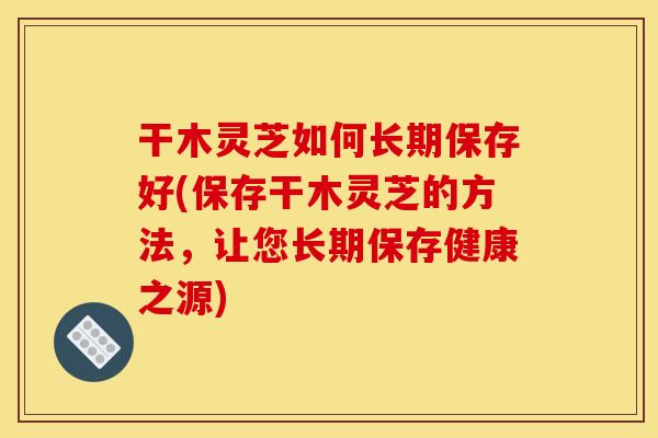 干木灵芝如何长期保存好(保存干木灵芝的方法,让您长期保存健康之源)