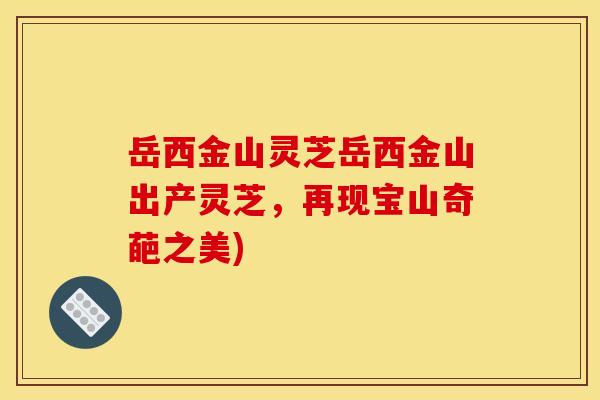 岳西金山灵芝岳西金山出产灵芝,再现宝山奇葩之美)