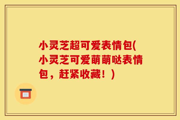 小灵芝超可爱表情包(小灵芝可爱萌萌哒表情包，赶紧收藏！)