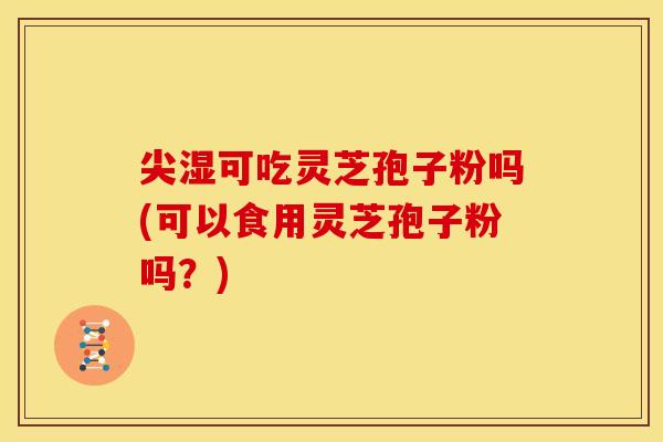 尖湿可吃灵芝孢子粉吗(可以食用灵芝孢子粉吗？)