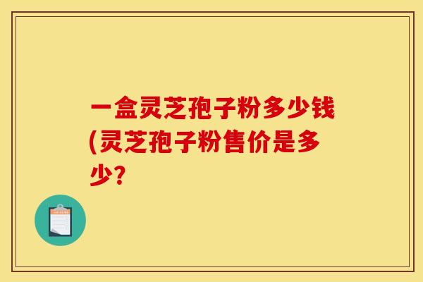 一盒灵芝孢子粉多少钱(灵芝孢子粉售价是多少?
