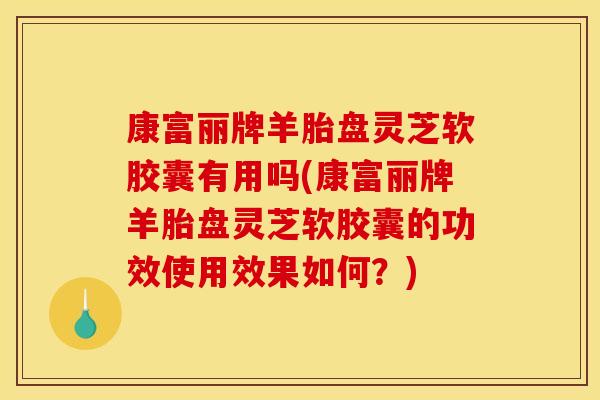 康富丽牌羊胎盘灵芝软胶囊有用吗(康富丽牌羊胎盘灵芝软胶囊的功效使用效果如何?)
