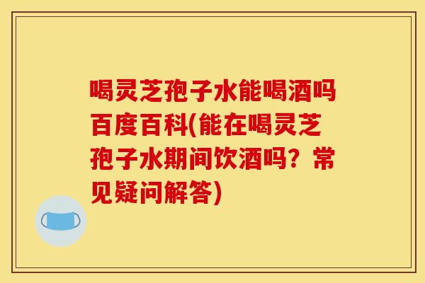 喝灵芝孢子水能喝酒吗百度百科(能在喝灵芝孢子水期间饮酒吗？常见疑问解答)