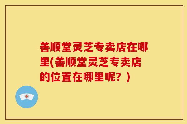 善顺堂灵芝专卖店在哪里(善顺堂灵芝专卖店的位置在哪里呢?)