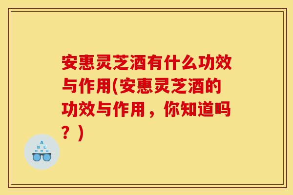安惠灵芝酒有什么功效与作用(安惠灵芝酒的功效与作用，你知道吗？)
