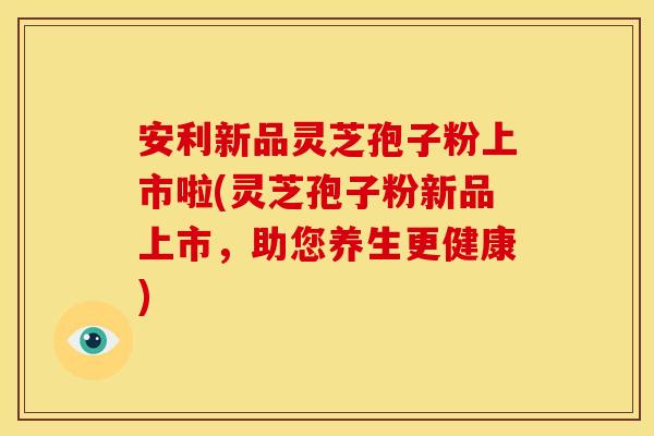 安利新品灵芝孢子粉上市啦(灵芝孢子粉新品上市,助您养生更健康)