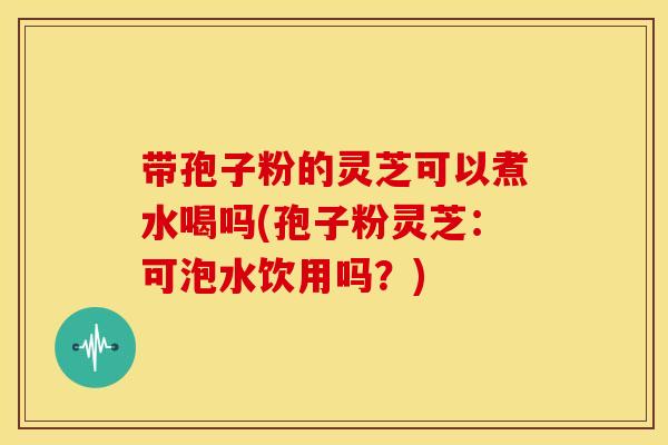 带孢子粉的灵芝可以煮水喝吗(孢子粉灵芝:可泡水饮用吗?)