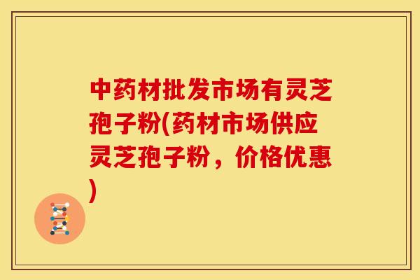 中药材批发市场有灵芝孢子粉(药材市场供应灵芝孢子粉,价格优惠)