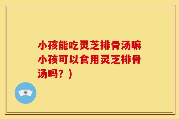 小孩能吃灵芝排骨汤嘛小孩可以食用灵芝排骨汤吗？)
