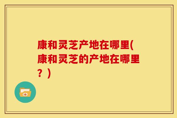 康和灵芝产地在哪里(康和灵芝的产地在哪里？)