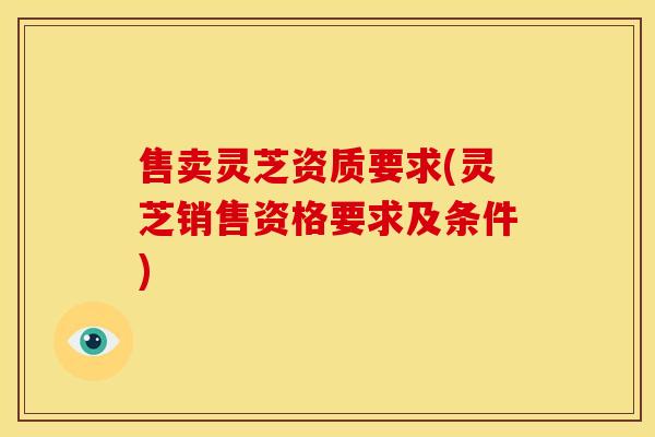 售卖灵芝资质要求(灵芝销售资格要求及条件)